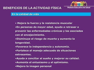BENEFICIOS DE LA ACTIVIDAD FÍSICA
En la calidad de vida
• Mejora la fuerza y la resistencia muscular
•En personas de mayor edad, ayuda a retrasar o
prevenir las enfermedades crónicas y las asociadas
con el envejecimiento.
•Disminuye el riesgo de muerte y aumenta la
longevidad.
•Favorece la independencia y autonomía.
•Fortalece el manejo adecuado de situaciones
estresantes.
•Ayuda a conciliar el sueño y mejorar su calidad.
•Aumenta el entusiasmo y el optimismo.
•Mejora la imagen personal
 