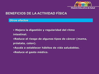 BENEFICIOS DE LA ACTIVIDAD FÍSICA
Otros efectos
• Mejora la digestión y regularidad del ritmo
intestinal.
•Reduce el riesgo de algunos tipos de cáncer (mama,
próstata, colon).
•Ayuda a establecer hábitos de vida saludables.
•Reduce el gasto médico.
 