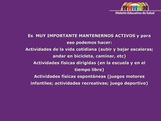 Es MUY IMPORTANTE MANTENERNOS ACTIVOS y para
eso podemos hacer:
Actividades de la vida cotidiana (subir y bajar escaleras;
andar en bicicleta, caminar, etc)
Actividades físicas dirigidas (en la escuela y en el
tiempo libre)
Actividades físicas espontáneas (juegos motores
infantiles; actividades recreativas; juego deportivo)
 