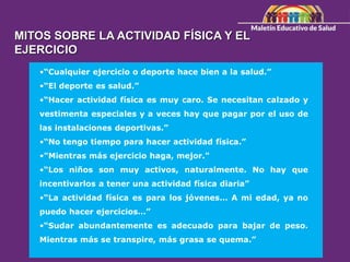 MITOS SOBRE LA ACTIVIDAD FÍSICA Y EL
EJERCICIO
•“Cualquier ejercicio o deporte hace bien a la salud.”
•“El deporte es salud.”
•“Hacer actividad física es muy caro. Se necesitan calzado y
vestimenta especiales y a veces hay que pagar por el uso de
las instalaciones deportivas.”
•“No tengo tiempo para hacer actividad física.”
•"Mientras más ejercicio haga, mejor."
•“Los niños son muy activos, naturalmente. No hay que
incentivarlos a tener una actividad física diaria”
•“La actividad física es para los jóvenes… A mi edad, ya no
puedo hacer ejercicios…”
•“Sudar abundantemente es adecuado para bajar de peso.
Mientras más se transpire, más grasa se quema.”
 