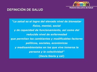 “La salud es el logro del elevado nivel de bienestar
físico, mental, social
y de capacidad de funcionamiento, así como del
reducido nivel de enfermedad
que permitan los cambiantes y modificables factores
políticos, sociales, económicos
y medioambientales en los que vive inmersa la
persona y la colectividad”
(Devis Devis y col)
DEFINICIÓN DE SALUD
 