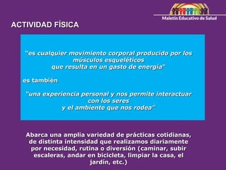 “es cualquier movimiento corporal producido por los
músculos esqueléticos
que resulta en un gasto de energía"
es también
“una experiencia personal y nos permite interactuar
con los seres
y el ambiente que nos rodea”
Abarca una amplia variedad de prácticas cotidianas,
de distinta intensidad que realizamos diariamente
por necesidad, rutina o diversión (caminar, subir
escaleras, andar en bicicleta, limpiar la casa, el
jardín, etc.)
ACTIVIDAD FÍSICA
 
