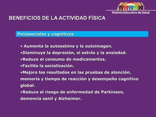 BENEFICIOS DE LA ACTIVIDAD FÍSICA
Psicosociales y cognitivos
• Aumenta la autoestima y la autoimagen.
•Disminuye la depresión, el estrés y la ansiedad.
•Reduce el consumo de medicamentos.
•Facilita la socialización.
•Mejora los resultados en las pruebas de atención,
memoria y tiempo de reacción y desempeño cognitivo
global.
•Reduce el riesgo de enfermedad de Parkinson,
demencia senil y Alzheimer.
 