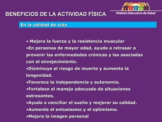 BENEFICIOS DE LA ACTIVIDAD FÍSICA
BENEFICIOS DE LA ACTIVIDAD FÍSICA
En la calidad de vida
En la calidad de vida
• Mejora la fuerza y la resistencia muscular
Mejora la fuerza y la resistencia muscular
•En personas de mayor edad, ayuda a retrasar o
En personas de mayor edad, ayuda a retrasar o
prevenir las enfermedades crónicas y las asociadas
prevenir las enfermedades crónicas y las asociadas
con el envejecimiento.
con el envejecimiento.
•Disminuye el riesgo de muerte y aumenta la
Disminuye el riesgo de muerte y aumenta la
longevidad.
longevidad.
•Favorece la independencia y autonomía.
Favorece la independencia y autonomía.
•Fortalece el manejo adecuado de situaciones
Fortalece el manejo adecuado de situaciones
estresantes.
estresantes.
•Ayuda a conciliar el sueño y mejorar su calidad.
Ayuda a conciliar el sueño y mejorar su calidad.
•Aumenta el entusiasmo y el optimismo.
Aumenta el entusiasmo y el optimismo.
•Mejora la imagen personal
Mejora la imagen personal
 