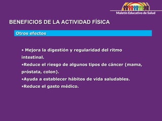 BENEFICIOS DE LA ACTIVIDAD FÍSICA
BENEFICIOS DE LA ACTIVIDAD FÍSICA
Otros efectos
Otros efectos
• Mejora la digestión y regularidad del ritmo
Mejora la digestión y regularidad del ritmo
intestinal.
intestinal.
•Reduce el riesgo de algunos tipos de cáncer (mama,
Reduce el riesgo de algunos tipos de cáncer (mama,
próstata, colon).
próstata, colon).
•Ayuda a establecer hábitos de vida saludables.
Ayuda a establecer hábitos de vida saludables.
•Reduce el gasto médico.
Reduce el gasto médico.
 