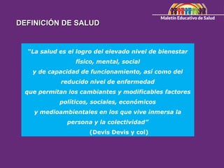 “La salud es el logro del elevado nivel de bienestar
físico, mental, social
y de capacidad de funcionamiento, así como del
reducido nivel de enfermedad
que permitan los cambiantes y modificables factores
políticos, sociales, económicos
y medioambientales en los que vive inmersa la
persona y la colectividad”
(Devis Devis y col)
DEFINICIÓN DE SALUD
DEFINICIÓN DE SALUD
 