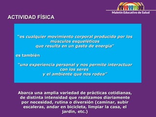 “
“es
es cualquier movimiento corporal producido por los
cualquier movimiento corporal producido por los
músculos esqueléticos
músculos esqueléticos
que resulta en un gasto de energía
que resulta en un gasto de energía"
"
es también
es también
“
“una experiencia personal y nos permite interactuar
una experiencia personal y nos permite interactuar
con los seres
con los seres
y el ambiente que nos rodea”
y el ambiente que nos rodea”
Abarca una amplia variedad de prácticas cotidianas,
Abarca una amplia variedad de prácticas cotidianas,
de distinta intensidad que realizamos diariamente
de distinta intensidad que realizamos diariamente
por necesidad, rutina o diversión (caminar, subir
por necesidad, rutina o diversión (caminar, subir
escaleras, andar en bicicleta, limpiar la casa, el
escaleras, andar en bicicleta, limpiar la casa, el
jardín, etc.)
jardín, etc.)
ACTIVIDAD FÍSICA
ACTIVIDAD FÍSICA
 