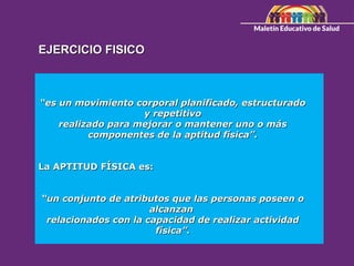 EJERCICIO FISICO
EJERCICIO FISICO
“
“es un movimiento corporal planificado, estructurado
es un movimiento corporal planificado, estructurado
y repetitivo
y repetitivo
realizado para mejorar o mantener uno o más
realizado para mejorar o mantener uno o más
componentes de la aptitud física”.
componentes de la aptitud física”.
La APTITUD FÍSICA es:
La APTITUD FÍSICA es:
“
“un conjunto de atributos que las personas poseen o
un conjunto de atributos que las personas poseen o
alcanzan
alcanzan
relacionados con la capacidad de realizar actividad
relacionados con la capacidad de realizar actividad
física”.
física”.
 