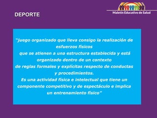DEPORTE
DEPORTE
“juego organizado que lleva consigo la realización de
esfuerzos físicos
que se atienen a una estructura establecida y está
organizado dentro de un contexto
de reglas formales y explícitas respecto de conductas
y procedimientos.
Es una actividad física e intelectual que tiene un
componente competitivo y de espectáculo e implica
un entrenamiento físico”
 