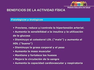 BENEFICIOS DE LA ACTIVIDAD FÍSICA
BENEFICIOS DE LA ACTIVIDAD FÍSICA
Fisiológicos y biológicos
Fisiológicos y biológicos
• Previene, reduce y/controla la hipertensión arterial.
Previene, reduce y/controla la hipertensión arterial.
• Aumenta la sensibilidad a la insulina y la utilización
Aumenta la sensibilidad a la insulina y la utilización
de la glucosa
de la glucosa
• Disminuye el colesterol LDL (“malo”) y aumenta el
Disminuye el colesterol LDL (“malo”) y aumenta el
HDL (“bueno”)
HDL (“bueno”)
• Disminuye la grasa corporal y el peso
Disminuye la grasa corporal y el peso
• Aumenta la masa muscular
Aumenta la masa muscular
• Mantiene y fortalece los huesos
Mantiene y fortalece los huesos
• Mejora la circulación de la sangre
Mejora la circulación de la sangre
• Aumenta la capacidad cardiovascular y respiratoria
Aumenta la capacidad cardiovascular y respiratoria
 