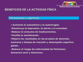 BENEFICIOS DE LA ACTIVIDAD FÍSICA
BENEFICIOS DE LA ACTIVIDAD FÍSICA
Psicosociales y cognitivos
Psicosociales y cognitivos
• Aumenta la autoestima y la autoimagen.
Aumenta la autoestima y la autoimagen.
•Disminuye la depresión, el estrés y la ansiedad.
Disminuye la depresión, el estrés y la ansiedad.
•Reduce el consumo de medicamentos.
Reduce el consumo de medicamentos.
•Facilita la socialización.
Facilita la socialización.
•Mejora los resultados en las pruebas de atención,
Mejora los resultados en las pruebas de atención,
memoria y tiempo de reacción y desempeño cognitivo
memoria y tiempo de reacción y desempeño cognitivo
global.
global.
•Reduce el riesgo de enfermedad de Parkinson,
Reduce el riesgo de enfermedad de Parkinson,
demencia senil y Alzheimer.
demencia senil y Alzheimer.
 