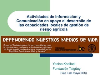 Actividades de Información y
Comunicación en apoyo al desarrollo de
las capacidades locales de gestión de
riesgo agrícola
Yacine Khelladi
Fundación Taigüey
Polo 3 de mayo 2013
 