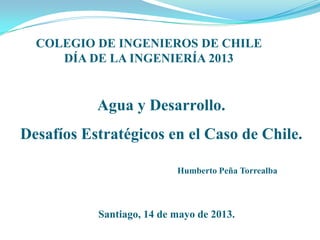 Agua y Desarrollo.
Desafíos Estratégicos en el Caso de Chile.
COLEGIO DE INGENIEROS DE CHILE
DÍA DE LA INGENIERÍA 2013
Humberto Peña Torrealba
Santiago, 14 de mayo de 2013.
 