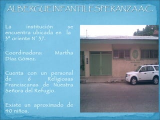 La institución se encuentra ubicada en  la  3ª oriente N° 37. Coordinadora: Martha Díaz Gómez. Cuenta con un personal de 6 Religiosas Franciscanas de Nuestra Señora del Refugio. Existe un aproximado de 40 niños. 