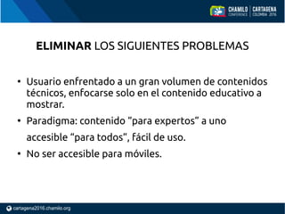 ELIMINAR LOS SIGUIENTES PROBLEMAS
●
Usuario enfrentado a un gran volumen de contenidos
técnicos, enfocarse solo en el contenido educativo a
mostrar.
●
Paradigma: contenido “para expertos” a uno
accesible “para todos”, fácil de uso.
●
No ser accesible para móviles.
 