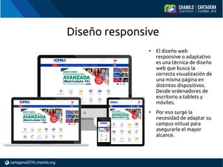 Diseño responsive
●
El diseño web
responsive o adaptativo
es una técnica de diseño
web que busca la
correcta visualización de
una misma página en
distintos dispositivos.
Desde ordenadores de
escritorio a tablets y
móviles.
●
Por eso surge la
necesidad de adaptar su
campus virtual para
asegurarle el mayor
alcance.
 