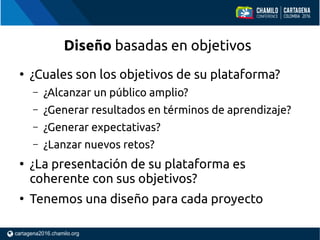 ●
¿Cuales son los objetivos de su plataforma?
– ¿Alcanzar un público amplio?
– ¿Generar resultados en términos de aprendizaje?
– ¿Generar expectativas?
– ¿Lanzar nuevos retos?
●
¿La presentación de su plataforma es
coherente con sus objetivos?
●
Tenemos una diseño para cada proyecto
Diseño basadas en objetivos
 
