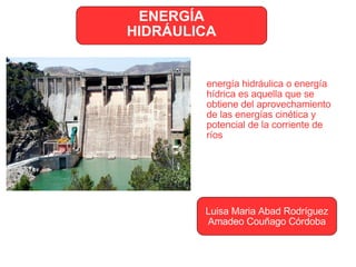 ENERGÍA HIDRÁULICA Luisa Maria Abad Rodríguez Amadeo Couñago Córdoba energía hidráulica o energía hídrica es aquella que se obtiene del aprovechamiento de las energías cinética y potencial de la corriente de ríos 