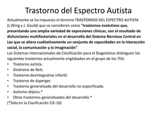 Trastorno del Espectro AutistaActualmente se ha impuesto el término TRASTORNOS DEL ESPECTRO AUTISTA(L.Wing y J. Gould) que se consideran como "trastornos evolutivos que,presentando una amplia variedadde expresiones clínicas, son el resultado dedisfunciones multifactorialesen el desarrollo del Sistema Nervioso Central enLos que se altera cualitativamente un conjunto de capacidadesen la interacciónsocial, la comunicación y la imaginación".Los Sistemas Internacionales de Clasificación para el Diagnóstico distinguen lossiguientes trastornos actualmente englobados en el grupo de los TEA:Trastorno autista.Síndrome de Rett.Trastorno desintegrativo infantil.Trastorno de Asperger.Trastorno generalizado del desarrollo no especificado.Autismo atípico.*Otros trastornos generalizados del desarrollo.*(*Sólo en la Clasificación CIE-10) 