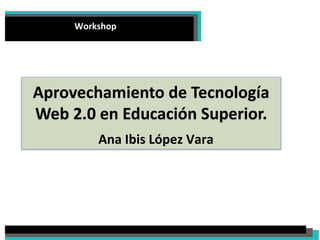 Workshop 
Aprovechamiento de Tecnología Web 2.0 en Educación Superior. 
Ana Ibis López Vara  