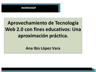 WORKSHOP
Aprovechamiento de Tecnología
Web 2.0 con fines educativos: Una
aproximación práctica.
Ana Ibis López Vara
 
