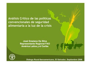Análisis Crítico de las políticas
convencionales de seguridad
alimentaria a la luz de la crisis




          José Graziano Da Silva
        Representante Regional FAO
         América Latina y el Caribe




             Dialogo Rural Iberoamericano, El Salvador, Septiembre 2008
 