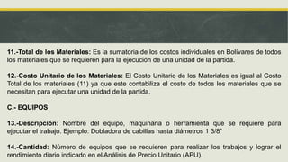 11.-Total de los Materiales: Es la sumatoria de los costos individuales en Bolívares de todos
los materiales que se requieren para la ejecución de una unidad de la partida.
12.-Costo Unitario de los Materiales: El Costo Unitario de los Materiales es igual al Costo
Total de los materiales (11) ya que este contabiliza el costo de todos los materiales que se
necesitan para ejecutar una unidad de la partida.
C.- EQUIPOS
13.-Descripción: Nombre del equipo, maquinaria o herramienta que se requiere para
ejecutar el trabajo. Ejemplo: Dobladora de cabillas hasta diámetros 1 3/8”
14.-Cantidad: Número de equipos que se requieren para realizar los trabajos y lograr el
rendimiento diario indicado en el Análisis de Precio Unitario (APU).
 