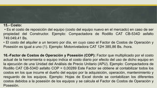 15.- Costo:
• Es el costo de reposición del equipo (costo del equipo nuevo en el mercado) en caso de ser
propiedad del Constructor. Ejemplo: Compactadora de Rodillo CAT CB-534D asfalto
749.049,41 Bs.
• El costo del alquiler a un tercero por día, en cuyo caso el Factor de Costos de Operación y
Posesión es igual a uno (1). Ejemplo: Motoniveladora CAT 12H 385,86 Bs. /hora.
16.-Factor de Costos de Operación y Posesión (COP): Factor que multiplicado por el costo
actual de la herramienta o equipo indica el costo diario por efecto del uso de dicho equipo en
la ejecución de una Unidad del Análisis de Precio Unitario (APU). Ejemplo: Compactadora de
Rodillo CAT CB-534D asfalto COP = 0,00289 Este Factor se obtiene al contabilizar todos los
costos en los que incurre el dueño del equipo por la adquisición, operación, mantenimiento y
resguardo de los equipos. Ejemplo: Hojas de Excel donde se contabilizan los diferentes
costos debidos a la posesión de los equipos y se calcula el Factor de Costos de Operación y
Posesión.
 