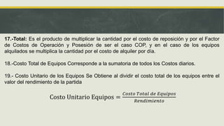 17.-Total: Es el producto de multiplicar la cantidad por el costo de reposición y por el Factor
de Costos de Operación y Posesión de ser el caso COP, y en el caso de los equipos
alquilados se multiplica la cantidad por el costo de alquiler por día.
18.-Costo Total de Equipos Corresponde a la sumatoria de todos los Costos diarios.
19.- Costo Unitario de los Equipos Se Obtiene al dividir el costo total de los equipos entre el
valor del rendimiento de la partida
Costo Unitario Equipos =
𝐶𝑜𝑠𝑡𝑜 𝑇𝑜𝑡𝑎𝑙 𝑑𝑒 𝐸𝑞𝑢𝑖𝑝𝑜𝑠
𝑅𝑒𝑛𝑑𝑖𝑚𝑖𝑒𝑛𝑡𝑜
 