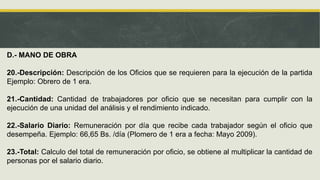 D.- MANO DE OBRA
20.-Descripción: Descripción de los Oficios que se requieren para la ejecución de la partida
Ejemplo: Obrero de 1 era.
21.-Cantidad: Cantidad de trabajadores por oficio que se necesitan para cumplir con la
ejecución de una unidad del análisis y el rendimiento indicado.
22.-Salario Diario: Remuneración por día que recibe cada trabajador según el oficio que
desempeña. Ejemplo: 66,65 Bs. /día (Plomero de 1 era a fecha: Mayo 2009).
23.-Total: Calculo del total de remuneración por oficio, se obtiene al multiplicar la cantidad de
personas por el salario diario.
 