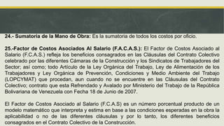 24.- Sumatoria de la Mano de Obra: Es la sumatoria de todos los costos por oficio.
25.-Factor de Costos Asociados Al Salario (F.A.C.A.S.): El Factor de Costos Asociado al
Salario (F.C.A.S.) refleja los beneficios consagrados en las Cláusulas del Contrato Colectivo
celebrado por las diferentes Cámaras de la Construcción y los Sindicatos de Trabajadores del
Sector; así como; todo Artículo de la Ley Orgánica del Trabajo, Ley de Alimentación de los
Trabajadores y Ley Orgánica de Prevención, Condiciones y Medio Ambiente del Trabajo
(LOPCYMAT) que procedan, aun cuando no se encuentre en las Cláusulas del Contrato
Colectivo; contrato que esta Refrendado y Avalado por Ministerio del Trabajo de la República
Bolivariana de Venezuela con Fecha 18 de Junio de 2007.
El Factor de Costos Asociado al Salario (F.C.A.S) es un número porcentual producto de un
modelo matemático que interpreta y estima en base a las condiciones esperadas en la obra la
aplicabilidad o no de las diferentes cláusulas y por lo tanto, los diferentes beneficios
consagrados en el Contrato Colectivo de la Construcción.
 