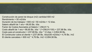 Construcción de pared de bloque (m2) cantidad 600 m2
Rendimiento = 50 m2/día
Duración de los trabajos = 600 m2 / 50 m2/día = 12 días.
Salario albañil de 1 era = 66,65 Bs. /día.
Factor de Costos Asociados al Salario = 256,91 %
Costo albañil de 1 era = 66,65 Bs. /día * (1+256,91/100) = 237,88 Bs. /día.
Costo para el constructor = 237,88 Bs. /día * 12 días = 2.854,56 Bs.
El Constructor cobra al cliente = (237,88 Bs. /día)/(50 m2/día) = 4,76 Bs. /m2
El cliente cancelara = 600 m2 * 4,76 Bs. /m2 =2.854,56 Bs.
 