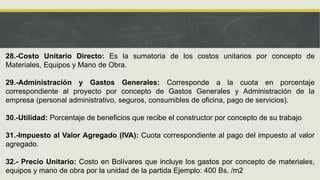 28.-Costo Unitario Directo: Es la sumatoria de los costos unitarios por concepto de
Materiales, Equipos y Mano de Obra.
29.-Administración y Gastos Generales: Corresponde a la cuota en porcentaje
correspondiente al proyecto por concepto de Gastos Generales y Administración de la
empresa (personal administrativo, seguros, consumibles de oficina, pago de servicios).
30.-Utilidad: Porcentaje de beneficios que recibe el constructor por concepto de su trabajo
31.-Impuesto al Valor Agregado (IVA): Cuota correspondiente al pago del impuesto al valor
agregado.
32.- Precio Unitario: Costo en Bolívares que incluye los gastos por concepto de materiales,
equipos y mano de obra por la unidad de la partida Ejemplo: 400 Bs. /m2
 