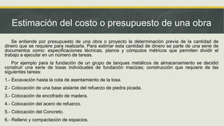Estimación del costo o presupuesto de una obra
Se entiende por presupuesto de una obra o proyecto la determinación previa de la cantidad de
dinero que se requiere para realizarla. Para estimar esta cantidad de dinero se parte de una serie de
documentos como: especificaciones técnicas, planos y cómputos métricos que permiten dividir el
trabajo a ejecutar en un número de tareas.
Por ejemplo para la fundación de un grupo de tanques metálicos de almacenamiento se decidió
construir una serie de losas individuales de fundación macizas; construcción que requiere de las
siguientes tareas:
1.- Excavación hasta la cota de asentamiento de la losa.
2.- Colocación de una base aislante del refuerzo de piedra picada.
3.- Colocación de encofrado de madera.
4.- Colocación del acero de refuerzo.
5.- Colocación del Concreto.
6.- Relleno y compactación de espacios.
 