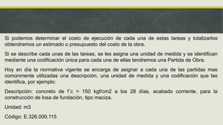 Si podemos determinar el costo de ejecución de cada una de estas tareas y totalizarlos
obtendremos un estimado o presupuesto del costo de la obra.
Si se describe cada unas de las tareas, se les asigna una unidad de medida y se identifican
mediante una codificación única para cada una de ellas tendremos una Partida de Obra.
Hoy en día la normativa vigente se encarga de asignar a cada una de las partidas mas
comúnmente utilizadas una descripción, una unidad de medida y una codificación que las
identifica, por ejemplo:
Descripción: concreto de f´c = 150 kgf/cm2 a los 28 días, acabado corriente, para la
construcción de losa de fundación, tipo maciza.
Unidad: m3
Código: E.326.000.115
 
