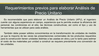 Requerimientos previos para elaborar Análisis de
Precio Unitario
Es recomendable que para elaborar un Análisis de Precio Unitario (APU), el ingeniero
cuente con alguna experiencia en campo, experiencia que le permite evaluar la eficiencia del
personal, las condiciones en el sitio, las técnicas constructivas; así como el tipo y uso de
herramientas que se utilizan para cada análisis.
También debe poseer sólidos conocimientos en la transformación de unidades de medida
ya que la mayoría de las veces las presentaciones comerciales de los productos requeridos
para la construcción tienen unidades distintas a las usadas en obra y por lo tanto para estimar
el costo de los materiales por unidad a construir se requiere previamente una conversión de
las unidades.
 