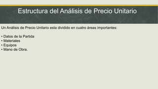 Estructura del Análisis de Precio Unitario
Un Análisis de Precio Unitario esta dividido en cuatro áreas importantes:
• Datos de la Partida
• Materiales
• Equipos
• Mano de Obra.
 