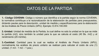 DATOS DE LA PARTIDA
1.- Código COVENIN: Código o número que identifica a la partida según la norma COVENIN,
la normativa contribuye a la racionalización de la elaboración de partidas para presupuestos,
dictando pautas para la descripción, unidad de medida y especificaciones para la elaboración
de los Análisis de Precio Unitario (APU). Ejemplo: E.814.100.000
2.-Unidad: Unidad de medida de la Partida, la cual define no solo la unidad en la que se mide
la partida (m2); sino también la unidad para la que se calcula el costo (40 Bs. /m2) y el
rendimiento (25 m2/día).
3.-Cantidad: Cantidad para la cual se realiza el Análisis de Precio Unitario (APU),
normalmente los análisis de precio unitario se realizan para calcular el costo de una (1)
unidad. (1 m3 - 1 m2 – 1 pza.).
 