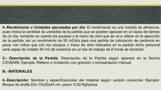 4.-Rendimiento o Unidades ejecutadas por día: El rendimiento es una medida de eficiencia,
pues indica la cantidad de unidades de la partida que se pueden ejecutar en un lapso de tiempo
de un día, tomando en cuenta los equipos y la mano de obra que se va a utilizar en la ejecución
de la partida; así un rendimiento de 50 m2/día para una partida de colocación de cerámica en
pisos nos indica que con los equipos y mano de obra indicados en la partida dicho personal
será capaz de instalar 50 m2 de cerámica en un día de trabajo de 8 horas de duración.
5.- Descripción de la Partida: Descripción de la Partida según aparece en la Norma
COVENIN. Ejemplo: Relleno o nivelación con granzón y compactación manual.
B.- MATERIALES
6.-Descripción: Nombre y especificaciones del material según versión comercial. Ejemplo:
Bloque de arcilla Dim.15x20x40 cm. peso= 5,20 Kgf/pieza
 