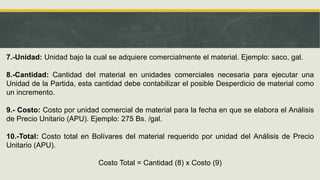 7.-Unidad: Unidad bajo la cual se adquiere comercialmente el material. Ejemplo: saco, gal.
8.-Cantidad: Cantidad del material en unidades comerciales necesaria para ejecutar una
Unidad de la Partida, esta cantidad debe contabilizar el posible Desperdicio de material como
un incremento.
9.- Costo: Costo por unidad comercial de material para la fecha en que se elabora el Análisis
de Precio Unitario (APU). Ejemplo: 275 Bs. /gal.
10.-Total: Costo total en Bolívares del material requerido por unidad del Análisis de Precio
Unitario (APU).
Costo Total = Cantidad (8) x Costo (9)
 