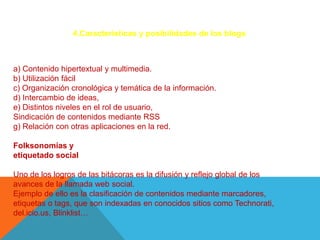 4.Características y posibilidades de los blogs



a) Contenido hipertextual y multimedia.
b) Utilización fácil
c) Organización cronológica y temática de la información.
d) Intercambio de ideas,
e) Distintos niveles en el rol de usuario,
Sindicación de contenidos mediante RSS
g) Relación con otras aplicaciones en la red.

Folksonomías y
etiquetado social

Uno de los logros de las bitácoras es la difusión y reflejo global de los
avances de la llamada web social.
Ejemplo de ello es la clasificación de contenidos mediante marcadores,
etiquetas o tags, que son indexadas en conocidos sitios como Technorati,
del.icio.us, Blinklist…
 