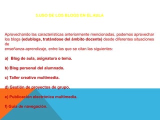 5.USO DE LOS BLOGS EN EL AULA



Aprovechando las características anteriormente mencionadas, podemos aprovechar
los blogs (edublogs, tratándose del ámbito docente) desde diferentes situaciones
de
enseñanza-aprendizaje, entre las que se citan las siguientes:

a) Blog de aula, asignatura o tema.

b) Blog personal del alumnado.

c) Taller creativo multimedia.

d) Gestión de proyectos de grupo.

e) Publicación electrónica multimedia.

f) Guía de navegación.
 
