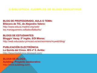 6 . B I B L I O T E C A : E J E M P L O S D E B L O G S E D U C AT I V O S



BLOG DE PROFESORADO, AULA O TEMA:
Bitácora de TIC, de Alejandro Valero:
http://www.educa.madrid.org/web/
ies.mariaguerrero.colladovillalba/tic/

BLOGS DE ESTUDIANTES:
Bloggin’ Away. 5º Inglés. EOI Mieres:
http://web.educastur.princast.es/eoi/eoimiere/myweb/blog/

PUBLICACIÓN ELECTRÓNICA:
La Quinta del Cinco. IES nº 5. Avilés:
http://laquintadelcinco.blogspot.com/

BLOGS DE BLOGS:
Aulablog. Proyecto colaborativo:
http://www.aulablog.com/
 