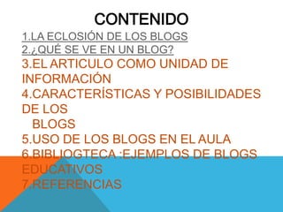 CONTENIDO
1.LA ECLOSIÓN DE LOS BLOGS
2.¿QUÉ SE VE EN UN BLOG?
3.EL ARTICULO COMO UNIDAD DE
INFORMACIÓN
4.CARACTERÍSTICAS Y POSIBILIDADES
DE LOS
  BLOGS
5.USO DE LOS BLOGS EN EL AULA
6.BIBLIOGTECA :EJEMPLOS DE BLOGS
EDUCATIVOS
7.REFERENCIAS
 
