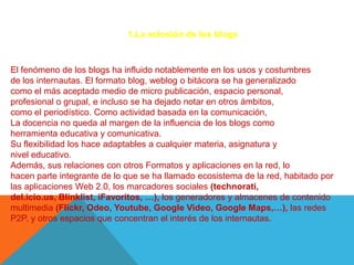 1.La eclosión de los blogs



El fenómeno de los blogs ha influido notablemente en los usos y costumbres
de los internautas. El formato blog, weblog o bitácora se ha generalizado
como el más aceptado medio de micro publicación, espacio personal,
profesional o grupal, e incluso se ha dejado notar en otros ámbitos,
como el periodístico. Como actividad basada en la comunicación,
La docencia no queda al margen de la influencia de los blogs como
herramienta educativa y comunicativa.
Su flexibilidad los hace adaptables a cualquier materia, asignatura y
nivel educativo.
Además, sus relaciones con otros Formatos y aplicaciones en la red, lo
hacen parte integrante de lo que se ha llamado ecosistema de la red, habitado por
las aplicaciones Web 2.0, los marcadores sociales (technorati,
del.icio.us, Blinklist, iFavoritos, …), los generadores y almacenes de contenido
multimedia (Flickr, Odeo, Youtube, Google Video, Google Maps,…), las redes
P2P, y otros espacios que concentran el interés de los internautas.
 
