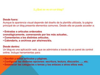 2.¿Qué se ve en un blog?



Desde fuera:
Aunque la apariencia visual depende del diseño de la plantilla utilizada, la página
principal de un blog presenta elementos comunes. Desde ella se puede acceder a:

• Entradas o artículos ordenados
cronológicamente, comenzando por los más actuales..
• Comentarios a los distintos artículos.
• Calendario, o archivos por año/mes/día.

Desde dentro:
Un blog es una aplicación web, que se administra a través de un panel de control
online. Incluye herramientas para:

• Escribir y editar artículos y páginas.
• Configurar las distintas opciones: escritura, lectura, discusión, …, etc.
• Establecer las categorías o temas y los enlaces a otros sitios web.
 