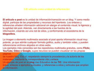 3.El articulo como unidad de información



El artículo o post es la unidad de información/narración en un blog. Y como medio
digital, participa de las propiedades y recursos del hipertexto. Los enlaces y
referencias añaden información adicional sin alargar el contenido visual, la ligereza y
la agilidad del post. Además, van directamente a las fuentes de la
información, creando así una red de sitios, y conformando el ecosistema de la
blogosfera.

La imagen o elemento multimedia asociado al post aporta información visual muy
potente, ya que admite cualquier formato gráfico, audio y también video, y pueden
referenciarse archivos alojados en otras webs.
Los ejemplos más conocidos son los repositorios multimedia gratuitos, como Flickr,
YouTube, Odeo o Google, cuyos recursos se pueden visualizar en las propias
páginas
de nuestro blog. Eso sí: respetando siempre la procedencia y la autoría de los
materiales, mediante la correspondiente cita y enlace.
Un ejemplo de post en el blog Uso Educativo de las TIC. Una información
breve, enlaces a ejemplos puntuales, y referencias a sitios y artículos que amplían
la información.
 