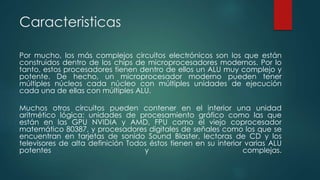Caracteristicas
Por mucho, los más complejos circuitos electrónicos son los que están
construidos dentro de los chips de microprocesadores modernos. Por lo
tanto, estos procesadores tienen dentro de ellos un ALU muy complejo y
potente. De hecho, un microprocesador moderno pueden tener
múltiples núcleos cada núcleo con múltiples unidades de ejecución
cada una de ellas con múltiples ALU.
Muchos otros circuitos pueden contener en el interior una unidad
aritmético lógica: unidades de procesamiento gráfico como las que
están en las GPU NVIDIA y AMD, FPU como el viejo coprocesador
matemático 80387, y procesadores digitales de señales como los que se
encuentran en tarjetas de sonido Sound Blaster, lectoras de CD y los
televisores de alta definición Todos éstos tienen en su interior varias ALU
potentes y complejas.
 