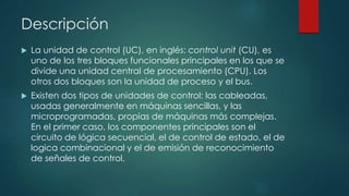 Descripción
 La unidad de control (UC), en inglés: control unit (CU), es
uno de los tres bloques funcionales principales en los que se
divide una unidad central de procesamiento (CPU). Los
otros dos bloques son la unidad de proceso y el bus.
 Existen dos tipos de unidades de control: las cableadas,
usadas generalmente en máquinas sencillas, y las
microprogramadas, propias de máquinas más complejas.
En el primer caso, los componentes principales son el
circuito de lógica secuencial, el de control de estado, el de
logica combinacional y el de emisión de reconocimiento
de señales de control.
 
