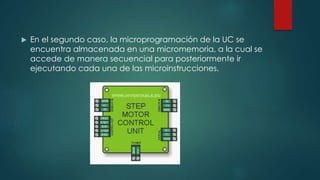  En el segundo caso, la microprogramación de la UC se
encuentra almacenada en una micromemoria, a la cual se
accede de manera secuencial para posteriormente ir
ejecutando cada una de las microinstrucciones.
 